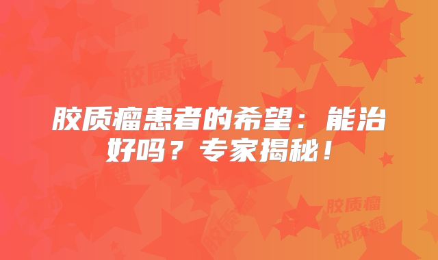 胶质瘤患者的希望：能治好吗？专家揭秘！