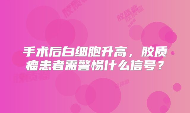 手术后白细胞升高，胶质瘤患者需警惕什么信号？