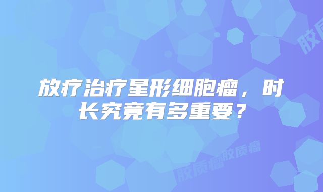 放疗治疗星形细胞瘤，时长究竟有多重要？