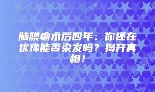 脑膜瘤术后四年：你还在犹豫能否染发吗？揭开真相！