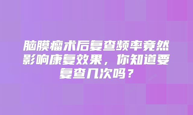 脑膜瘤术后复查频率竟然影响康复效果，你知道要复查几次吗？