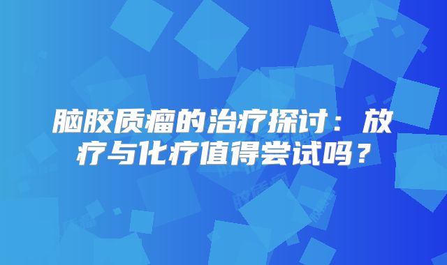 脑胶质瘤的治疗探讨：放疗与化疗值得尝试吗？