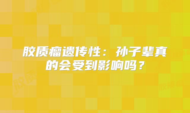 胶质瘤遗传性：孙子辈真的会受到影响吗？