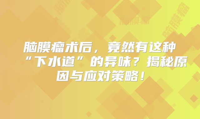 脑膜瘤术后，竟然有这种“下水道”的异味？揭秘原因与应对策略！