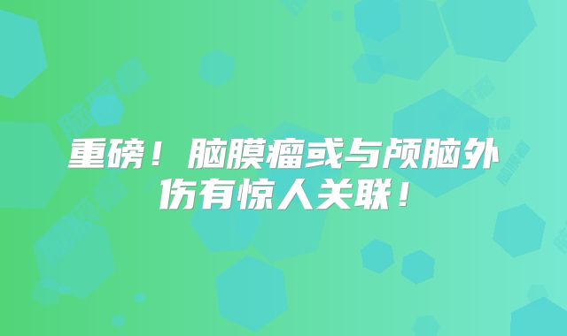 重磅！脑膜瘤或与颅脑外伤有惊人关联！