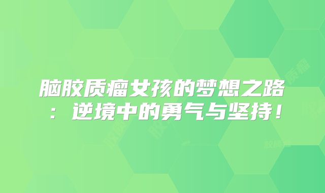 脑胶质瘤女孩的梦想之路：逆境中的勇气与坚持！
