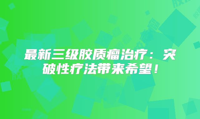 最新三级胶质瘤治疗：突破性疗法带来希望！