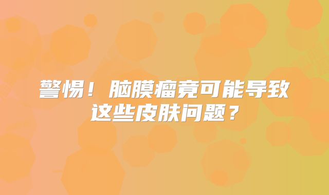 警惕！脑膜瘤竟可能导致这些皮肤问题？
