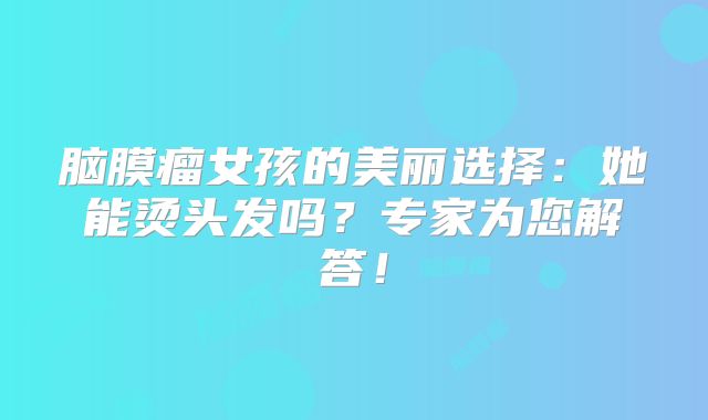 脑膜瘤女孩的美丽选择：她能烫头发吗？专家为您解答！