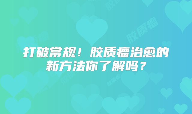 打破常规！胶质瘤治愈的新方法你了解吗？