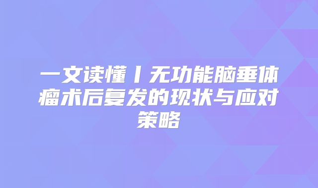 一文读懂丨无功能脑垂体瘤术后复发的现状与应对策略