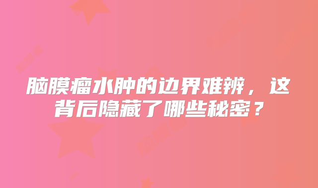 脑膜瘤水肿的边界难辨，这背后隐藏了哪些秘密？