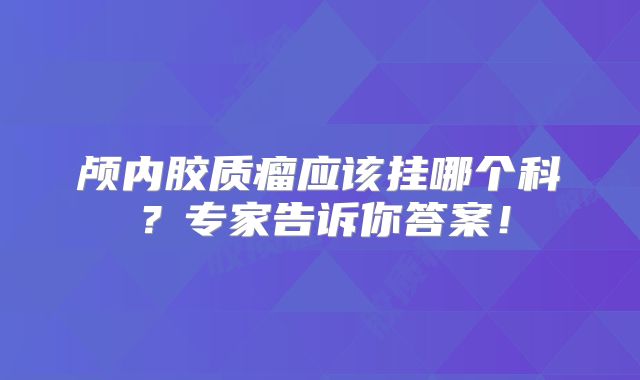 颅内胶质瘤应该挂哪个科？专家告诉你答案！
