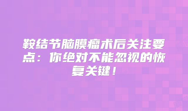鞍结节脑膜瘤术后关注要点：你绝对不能忽视的恢复关键！