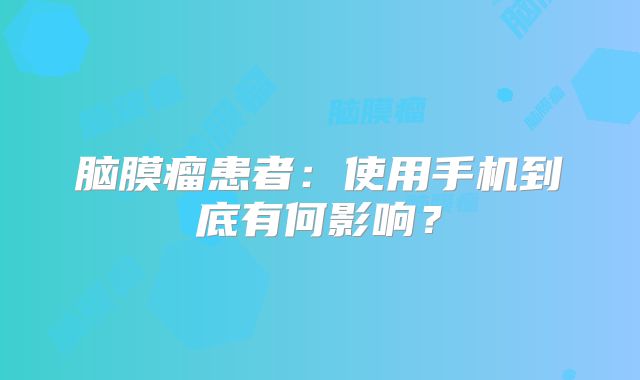 脑膜瘤患者：使用手机到底有何影响？