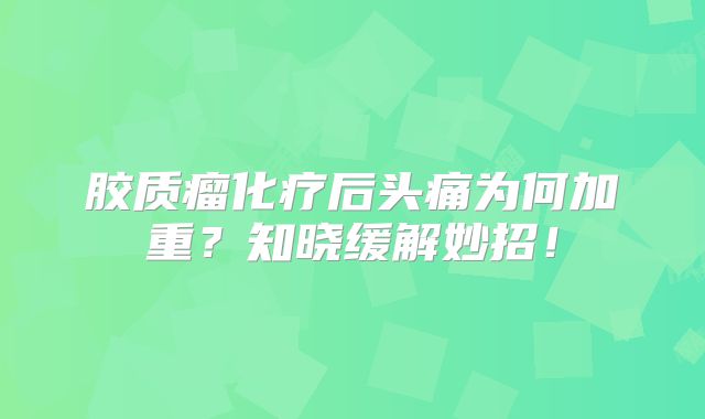 胶质瘤化疗后头痛为何加重？知晓缓解妙招！