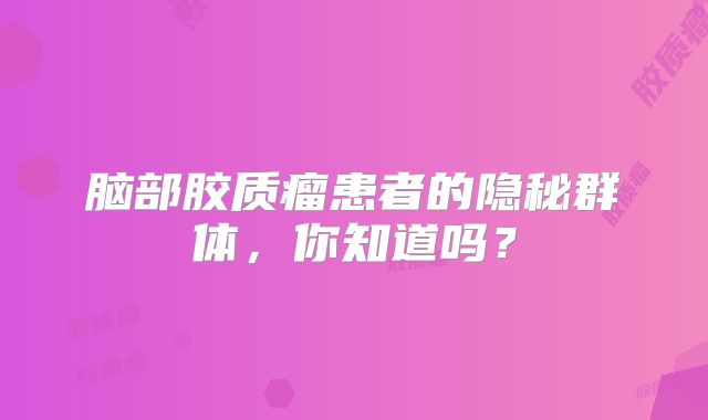 脑部胶质瘤患者的隐秘群体，你知道吗？