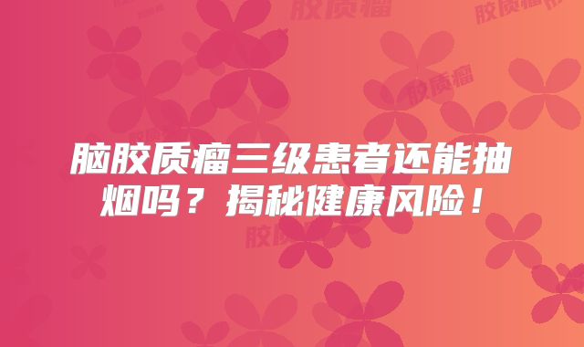 脑胶质瘤三级患者还能抽烟吗？揭秘健康风险！