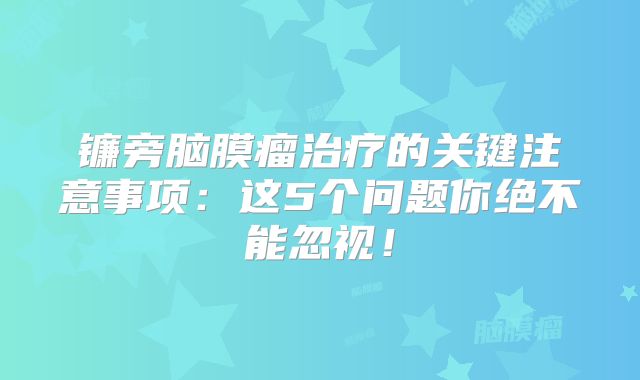镰旁脑膜瘤治疗的关键注意事项：这5个问题你绝不能忽视！