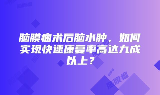 脑膜瘤术后脑水肿，如何实现快速康复率高达九成以上？