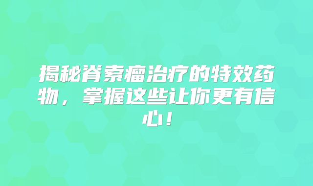 揭秘脊索瘤治疗的特效药物，掌握这些让你更有信心！