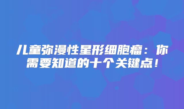 儿童弥漫性星形细胞瘤：你需要知道的十个关键点！