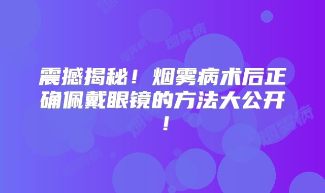震撼揭秘！烟雾病术后正确佩戴眼镜的方法大公开！