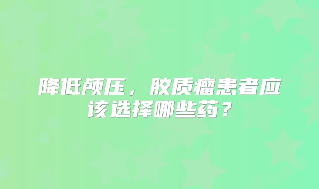 降低颅压，胶质瘤患者应该选择哪些药？