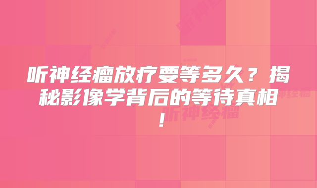 听神经瘤放疗要等多久？揭秘影像学背后的等待真相！