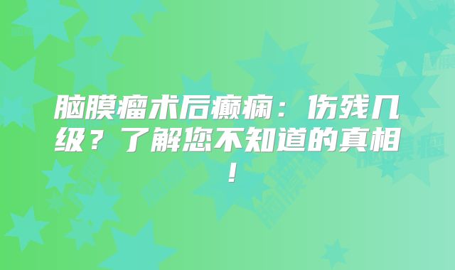 脑膜瘤术后癫痫：伤残几级？了解您不知道的真相！