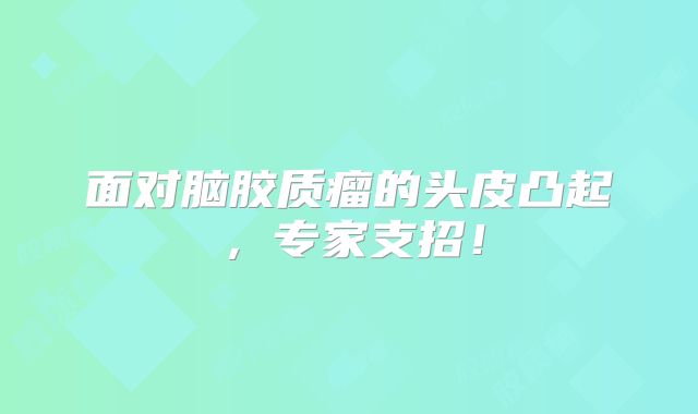 面对脑胶质瘤的头皮凸起，专家支招！