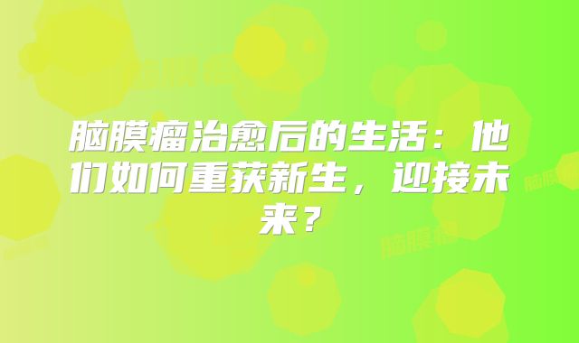 脑膜瘤治愈后的生活：他们如何重获新生，迎接未来？