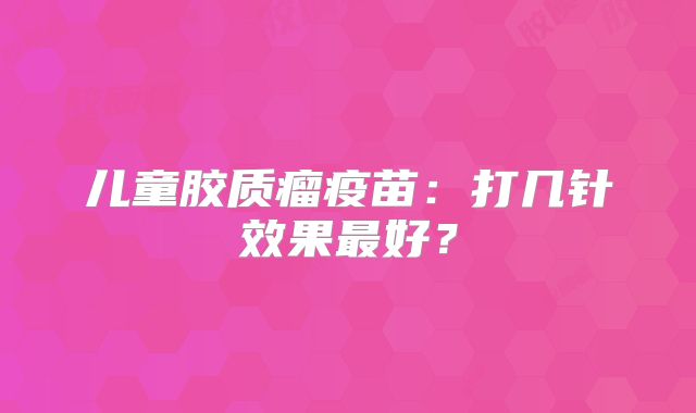 儿童胶质瘤疫苗：打几针效果最好？