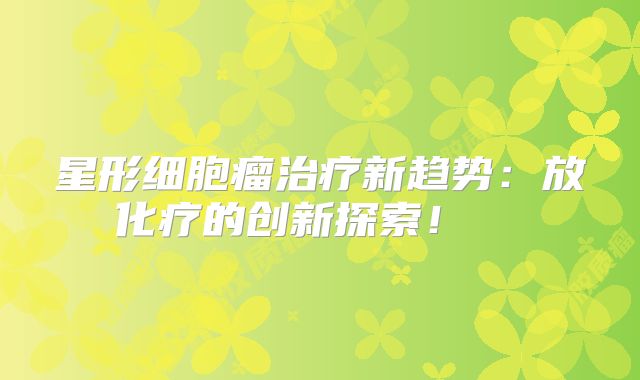 星形细胞瘤治疗新趋势：放化疗的创新探索！  