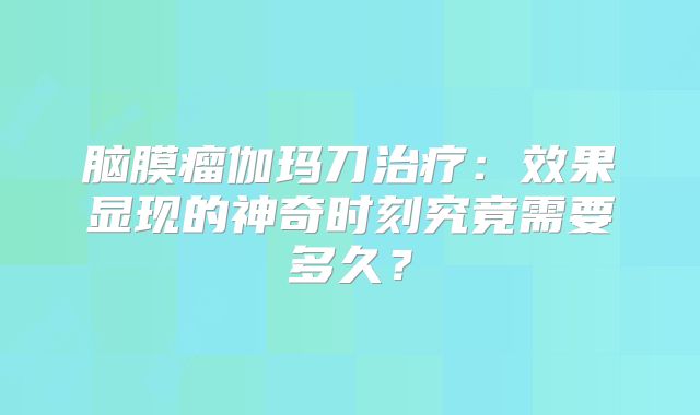 脑膜瘤伽玛刀治疗：效果显现的神奇时刻究竟需要多久？