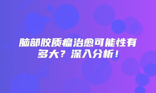 脑部胶质瘤治愈可能性有多大？深入分析！