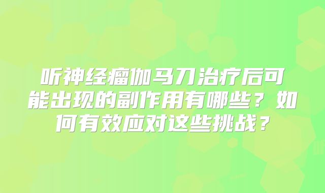 听神经瘤伽马刀治疗后可能出现的副作用有哪些？如何有效应对这些挑战？