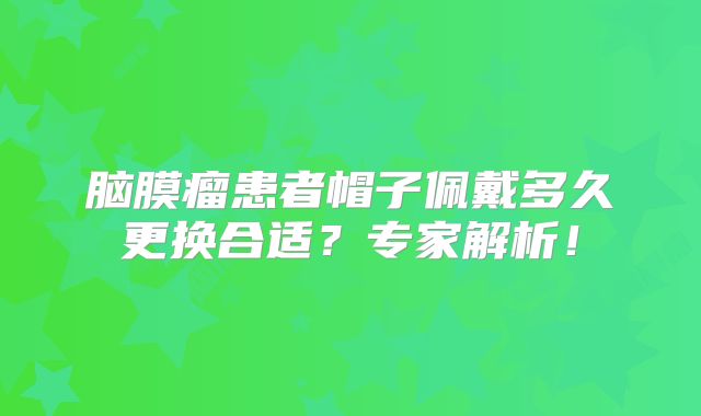 脑膜瘤患者帽子佩戴多久更换合适？专家解析！