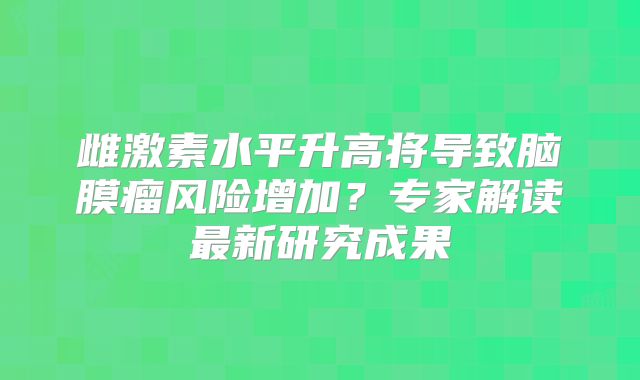 雌激素水平升高将导致脑膜瘤风险增加？专家解读最新研究成果