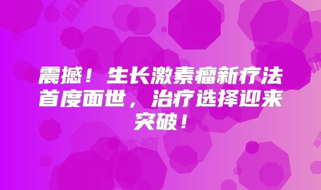 震撼！生长激素瘤新疗法首度面世，治疗选择迎来突破！