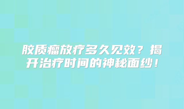 胶质瘤放疗多久见效？揭开治疗时间的神秘面纱！