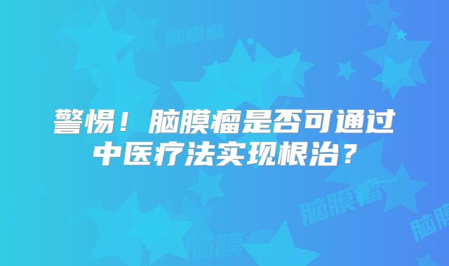 警惕！脑膜瘤是否可通过中医疗法实现根治？