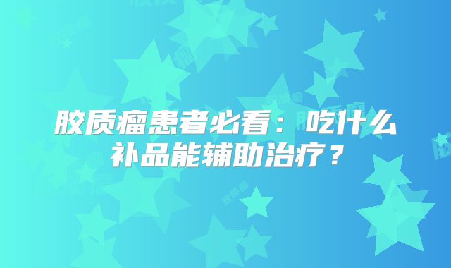 胶质瘤患者必看：吃什么补品能辅助治疗？