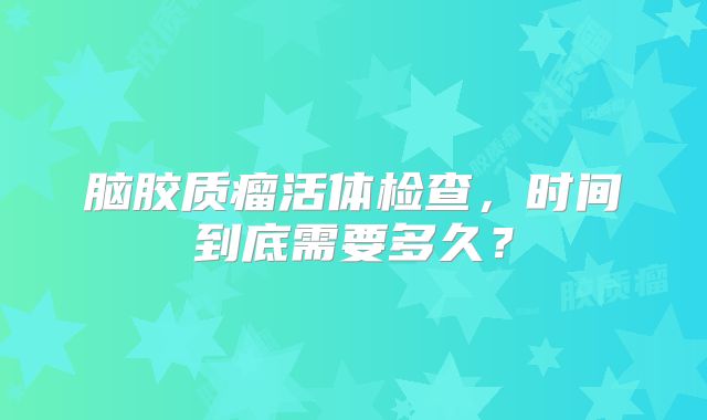 脑胶质瘤活体检查，时间到底需要多久？