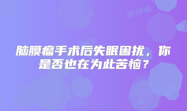 脑膜瘤手术后失眠困扰，你是否也在为此苦恼？