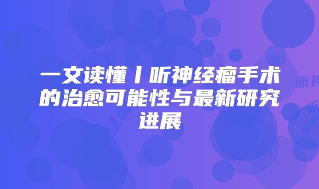 一文读懂丨听神经瘤手术的治愈可能性与最新研究进展