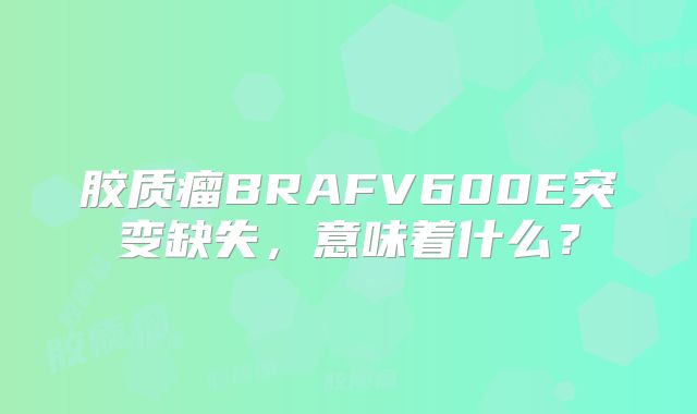 胶质瘤BRAFV600E突变缺失，意味着什么？