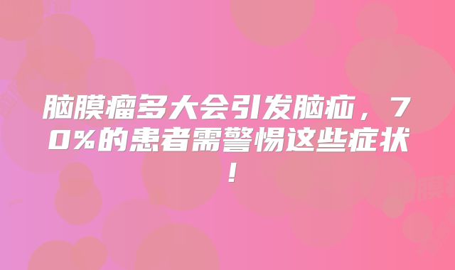 脑膜瘤多大会引发脑疝，70%的患者需警惕这些症状！