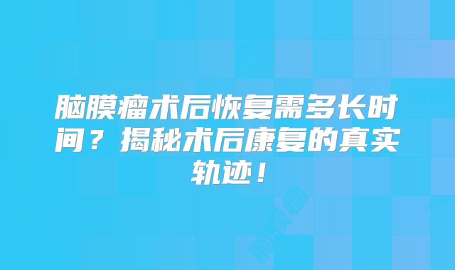 脑膜瘤术后恢复需多长时间？揭秘术后康复的真实轨迹！