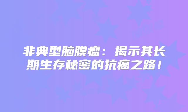 非典型脑膜瘤：揭示其长期生存秘密的抗癌之路！